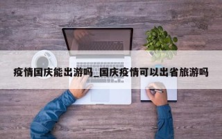 疫情国庆能出游吗_国庆疫情可以出省旅游吗