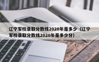 辽宁军校录取分数线2020年是多少（辽宁军校录取分数线2020年是多少分）