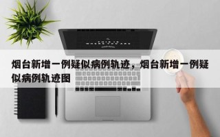 烟台新增一例疑似病例轨迹，烟台新增一例疑似病例轨迹图