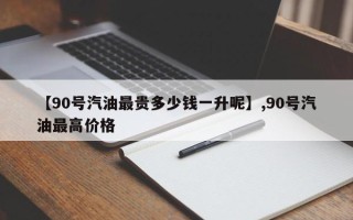 【90号汽油最贵多少钱一升呢】,90号汽油最高价格