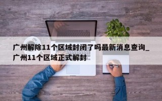 广州解除11个区域封闭了吗最新消息查询_广州11个区域正式解封