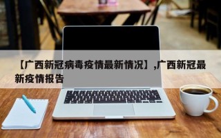 【广西新冠病毒疫情最新情况】,广西新冠最新疫情报告