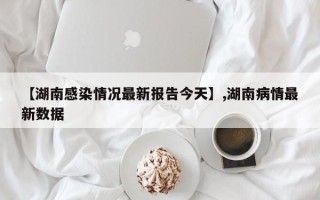 【湖南感染情况最新报告今天】,湖南病情最新数据
