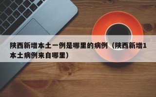 陕西新增本土一例是哪里的病例（陕西新增1本土病例来自哪里）