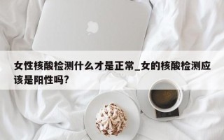 女性核酸检测什么才是正常_女的核酸检测应该是阳性吗?