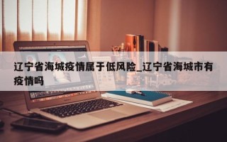 辽宁省海城疫情属于低风险_辽宁省海城市有疫情吗