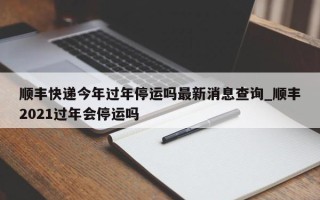 顺丰快递今年过年停运吗最新消息查询_顺丰2021过年会停运吗