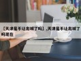 【天津是不让出城了吗】,天津是不让出城了吗现在
