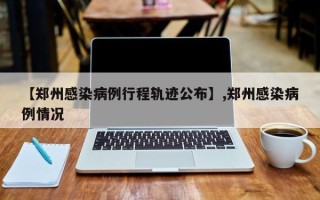 【郑州感染病例行程轨迹公布】,郑州感染病例情况