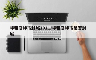 呼和浩特市封城2021/呼和浩特市是否封城