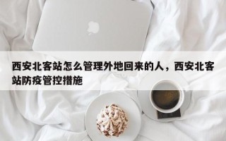 西安北客站怎么管理外地回来的人，西安北客站防疫管控措施