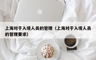 上海对于入境人员的管理（上海对于入境人员的管理要求）