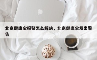 北京健康宝报警怎么解决，北京健康宝发出警告