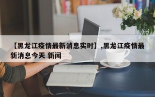 【黑龙江疫情最新消息实时】,黑龙江疫情最新消息今天 新闻