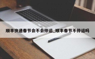 顺丰快递春节会不会停运_顺丰春节不停运吗