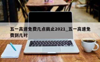 五一高速免费几点截止2021_五一高速免费到几时