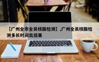 【广州全市全员核酸检测】,广州全员核酸检测多长时间出结果