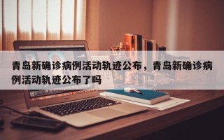 青岛新确诊病例活动轨迹公布，青岛新确诊病例活动轨迹公布了吗