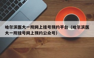哈尔滨医大一院网上挂号预约平台（哈尔滨医大一院挂号网上预约公众号）