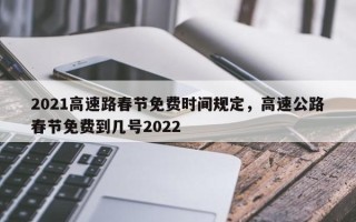 2021高速路春节免费时间规定，高速公路春节免费到几号2022