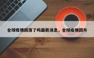 全球疫情回落了吗最新消息，全球疫情回升