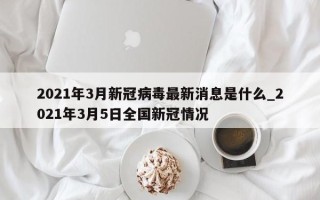 2021年3月新冠病毒最新消息是什么_2021年3月5日全国新冠情况