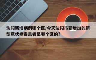 沈阳新增病例哪个区/今天沈阳市新增加的新型冠状病毒患者是哪个区的?