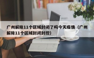广州解除11个区域封闭了吗今天疫情（广州解除11个区域封闭封控）