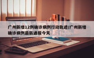 广州新增12例确诊病例行动轨迹/广州新增确诊病例最新通报今天