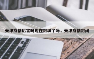 天津疫情厉害吗现在封城了吗，天津疫情封闭