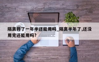 隔离开了一年半还能用吗_隔离半年了,还没用完还能用吗?