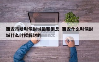 西安市啥时候封城最新消息_西安什么时候封城什么时候解封的