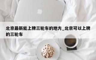 北京最新能上牌三轮车的地方_北京可以上牌的三轮车