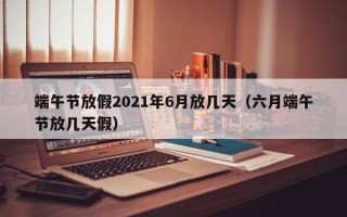 端午节放假2021年6月放几天（六月端午节放几天假）