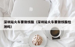 深圳站火车要做核酸（深圳站火车要做核酸检测吗）