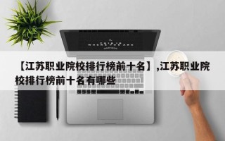【江苏职业院校排行榜前十名】,江苏职业院校排行榜前十名有哪些