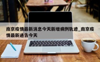 南京疫情最新消息今天新增病例轨迹_南京疫情最新通告今天
