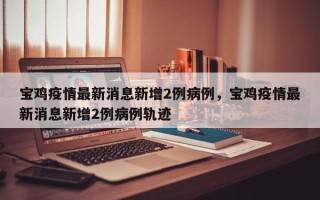 宝鸡疫情最新消息新增2例病例，宝鸡疫情最新消息新增2例病例轨迹
