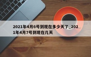2021年4月6号到现在多少天了_2021年4月7号到现在几天