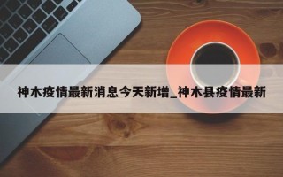 神木疫情最新消息今天新增_神木县疫情最新