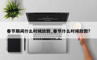 春节期间什么时候放假_春节什么时候放假?