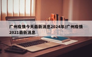 广州疫情今天最新消息2024年/广州疫情2021最新消息
