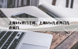 上海ktv开门了吗，上海ktv几点开门几点关门