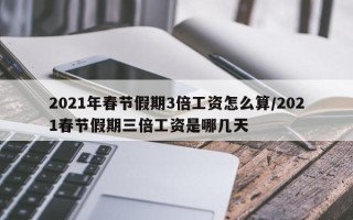 2021年春节假期3倍工资怎么算/2021春节假期三倍工资是哪几天