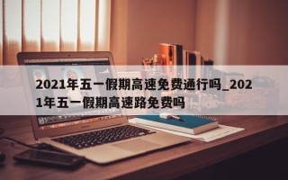 2021年五一假期高速免费通行吗_2021年五一假期高速路免费吗