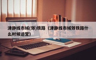 津静线市域(郊)铁路（津静线市域郊铁路什么时候运营）