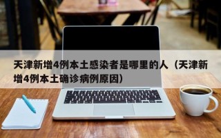 天津新增4例本土感染者是哪里的人（天津新增4例本土确诊病例原因）