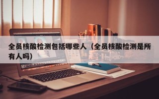 全员核酸检测包括哪些人（全员核酸检测是所有人吗）