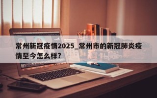 常州新冠疫情2025_常州市的新冠肺炎疫情至今怎么样?