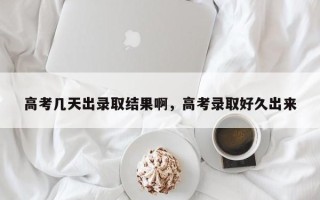 高考几天出录取结果啊，高考录取好久出来